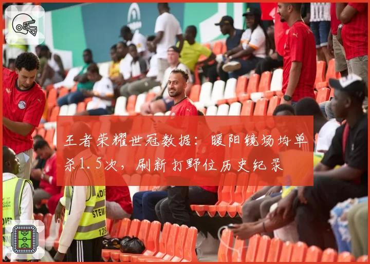 王者荣耀世冠数据：暖阳镜场均单杀1.5次，刷新打野位历史纪录