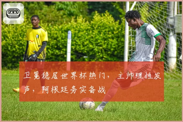 卫冕稳居世界杯热门,主帅理性发声,阿根廷务实备战