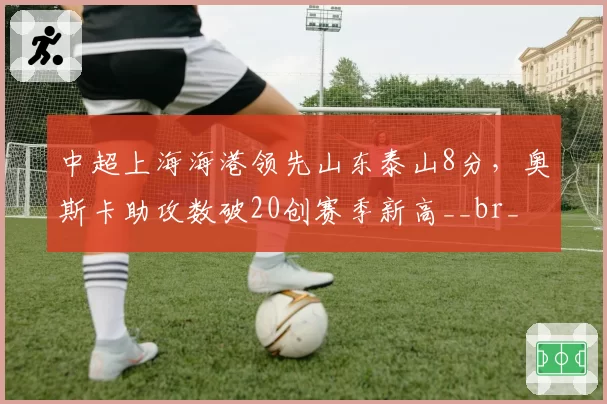 中超上海海港领先山东泰山8分，奥斯卡助攻数破20创赛季新高__br_