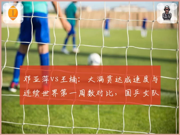 邓亚萍vs王楠:大满贯达成速度与连续世界第一周数对比,国乒女队传奇