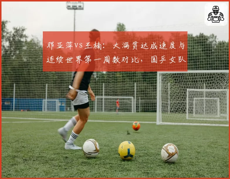 邓亚萍vs王楠:大满贯达成速度与连续世界第一周数对比,国乒女队传奇