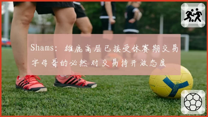 Shams：雄鹿高层已接受休赛期交易字母哥的必然 对交易持开放态度