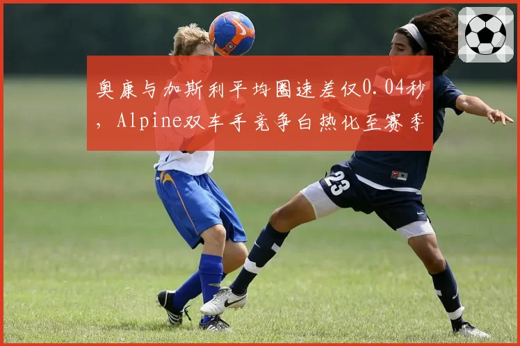 奥康与加斯利平均圈速差仅0.04秒,Alpine双车手竞争白热化至赛季新高