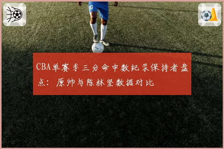 CBA单赛季三分命中数纪录保持者盘点：原帅与陈林坚数据对比