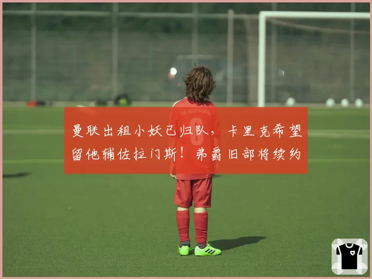 曼联出租小妖已归队，卡里克希望留他辅佐拉门斯！弗爵旧部将续约
