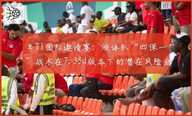 年TI国际邀请赛：液体队“四保一”战术在7.35d版本下的潜在风险分析