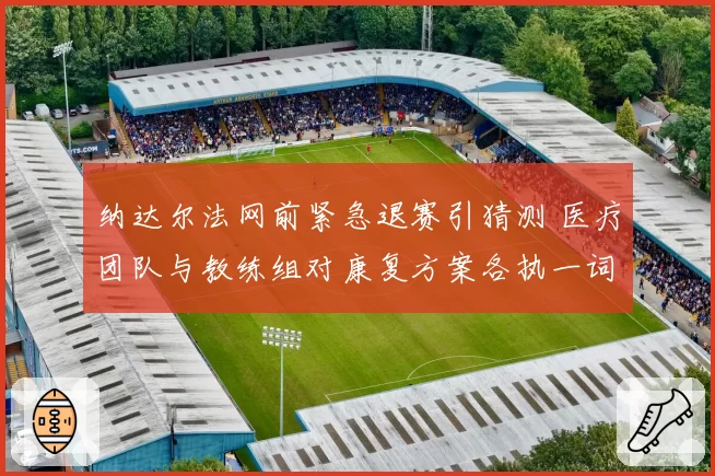 纳达尔法网前紧急退赛引猜测 医疗团队与教练组对康复方案各执一词
