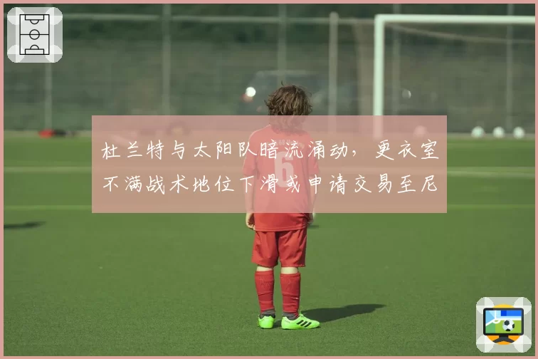 杜兰特与太阳队暗流涌动,更衣室不满战术地位下滑或申请交易至尼克斯
