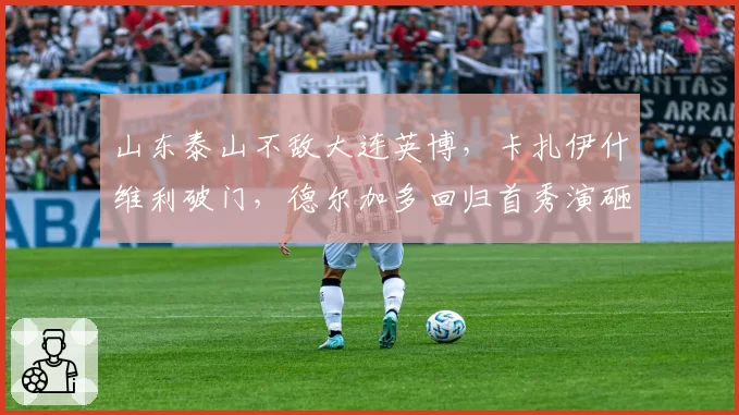山东泰山不敌大连英博，卡扎伊什维利破门，德尔加多回归首秀演砸