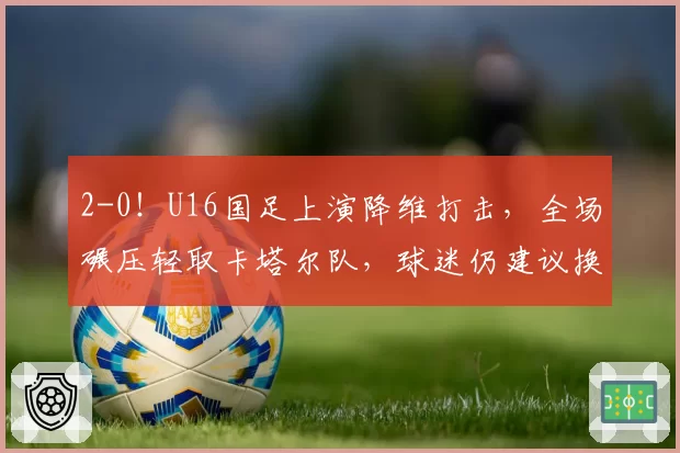 2-0！U16国足上演降维打击，全场碾压轻取卡塔尔队，球迷仍建议换教练