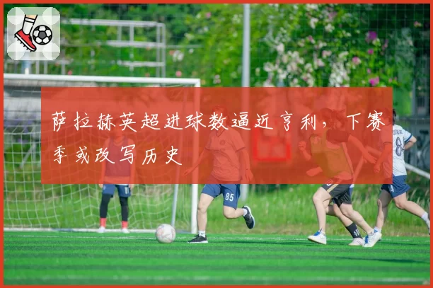 萨拉赫英超进球数逼近亨利,下赛季或改写历史