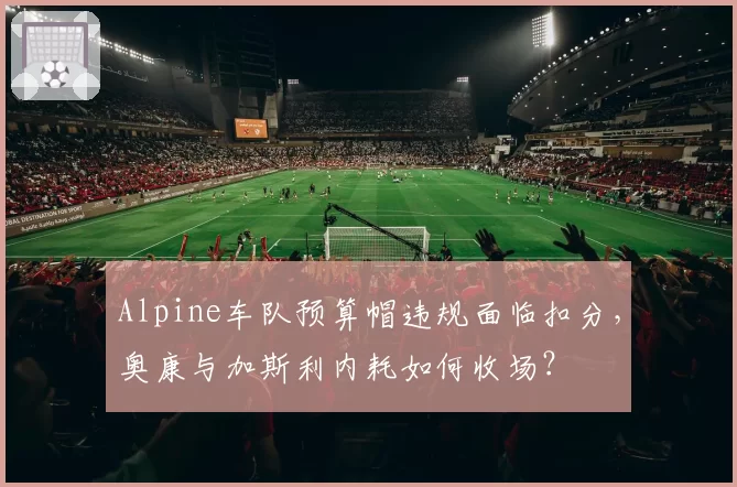 Alpine车队预算帽违规面临扣分,奥康与加斯利内耗如何收场?