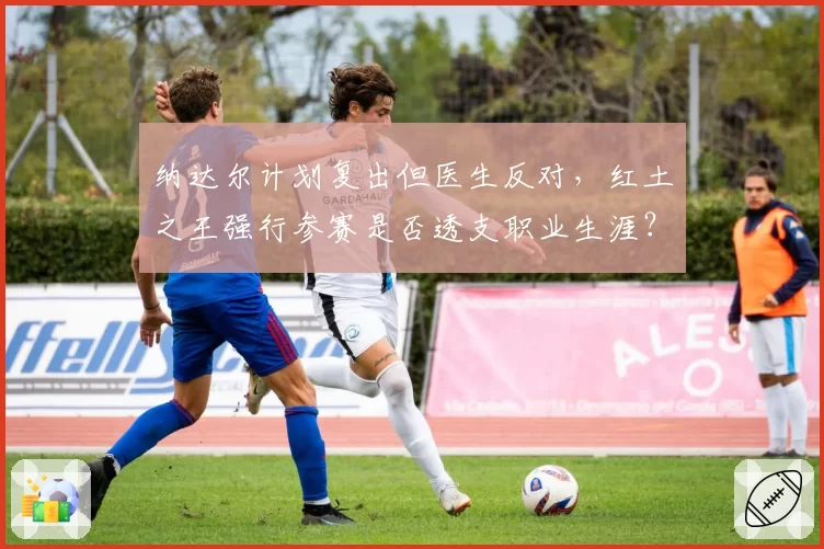 纳达尔计划复出但医生反对，红土之王强行参赛是否透支职业生涯？