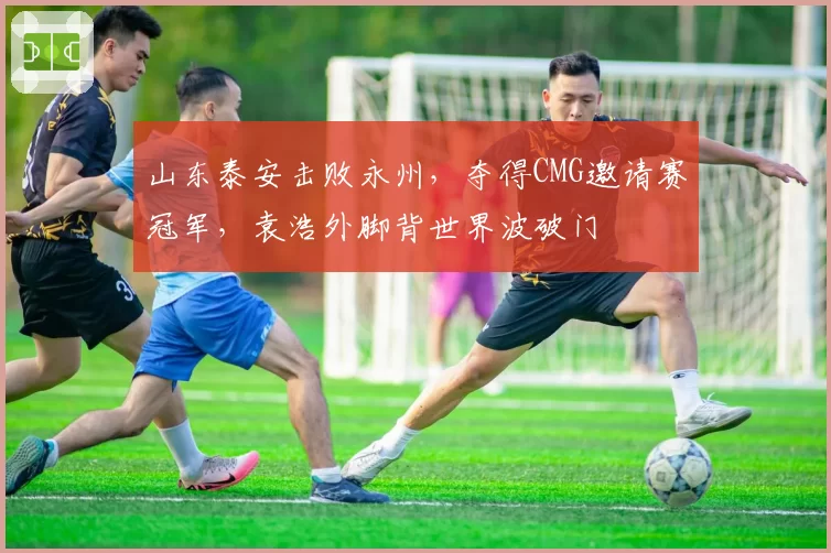 山东泰安击败永州，夺得CMG邀请赛冠军，袁浩外脚背世界波破门