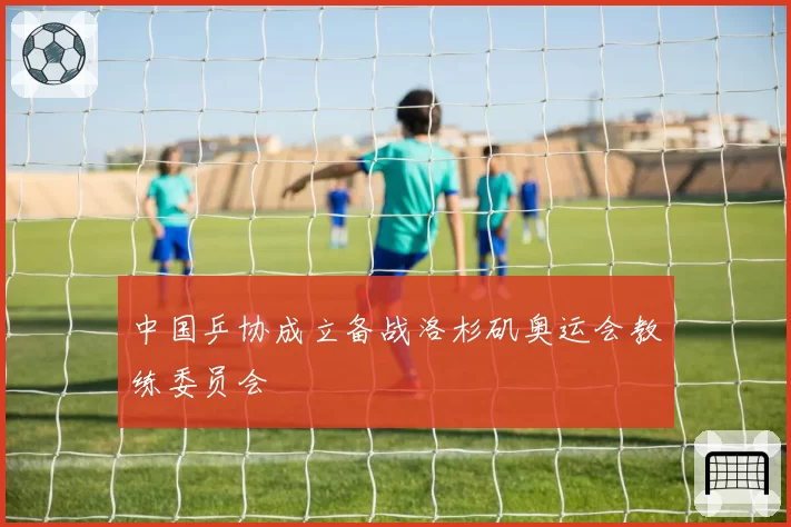 中国乒协成立备战洛杉矶奥运会教练委员会