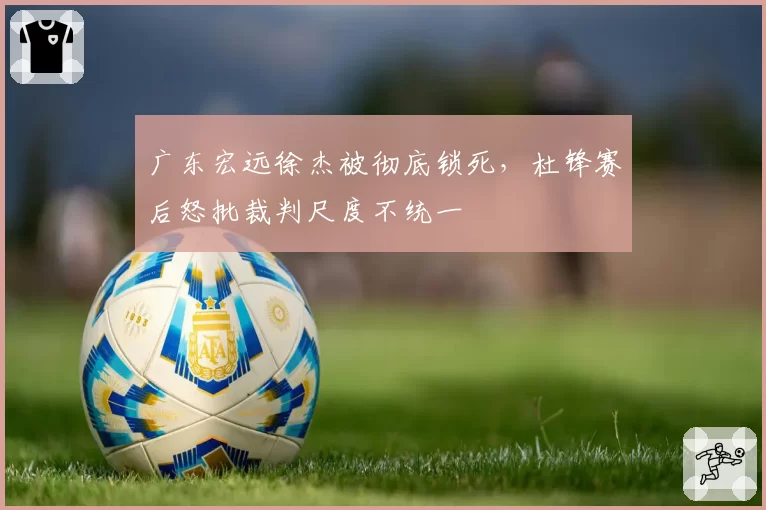 广东宏远徐杰被彻底锁死,杜锋赛后怒批裁判尺度不统一