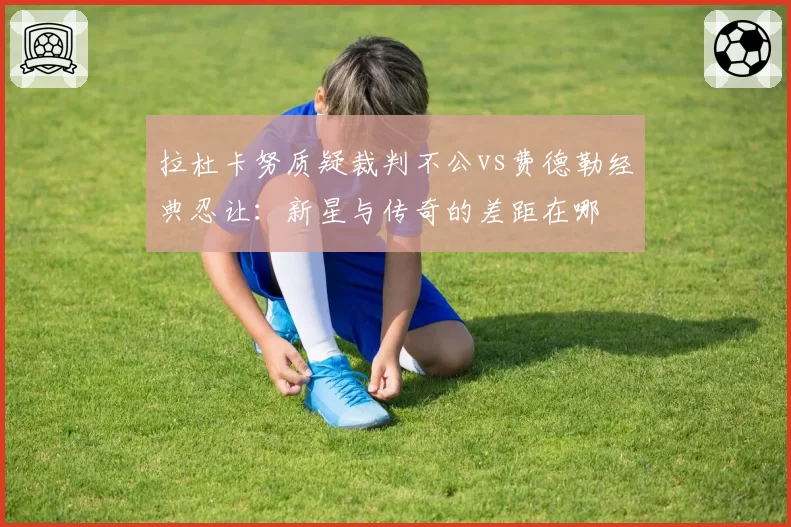 拉杜卡努质疑裁判不公vs费德勒经典忍让：新星与传奇的差距在哪