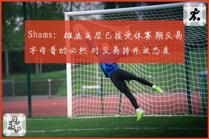 Shams：雄鹿高层已接受休赛期交易字母哥的必然 对交易持开放态度