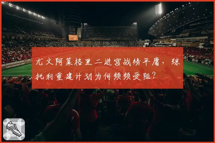 尤文阿莱格里二进宫战绩平庸,琼托利重建计划为何频频受阻?