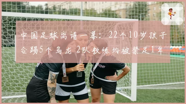 中国足球离谱一幕：22个10岁孩子合踢5个乌龙 2队教练均被禁足1年