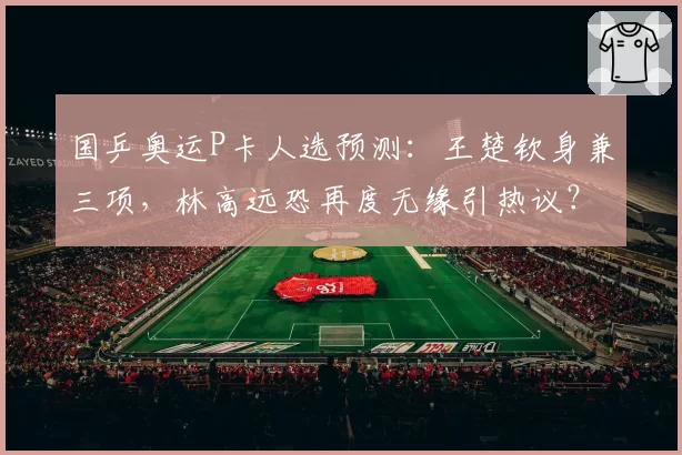 国乒奥运P卡人选预测:王楚钦身兼三项,林高远恐再度无缘引热议?