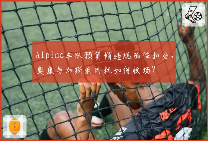 Alpine车队预算帽违规面临扣分,奥康与加斯利内耗如何收场?
