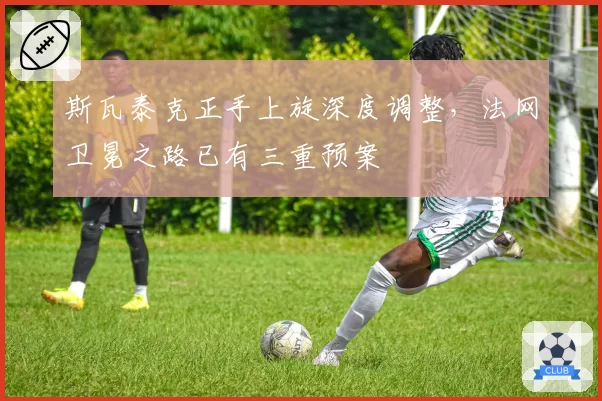 斯瓦泰克正手上旋深度调整,法网卫冕之路已有三重预案