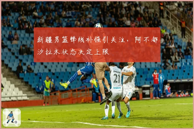 新疆男篮锋线补强引关注,阿不都沙拉木状态决定上限