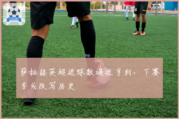 萨拉赫英超进球数逼近亨利，下赛季或改写历史