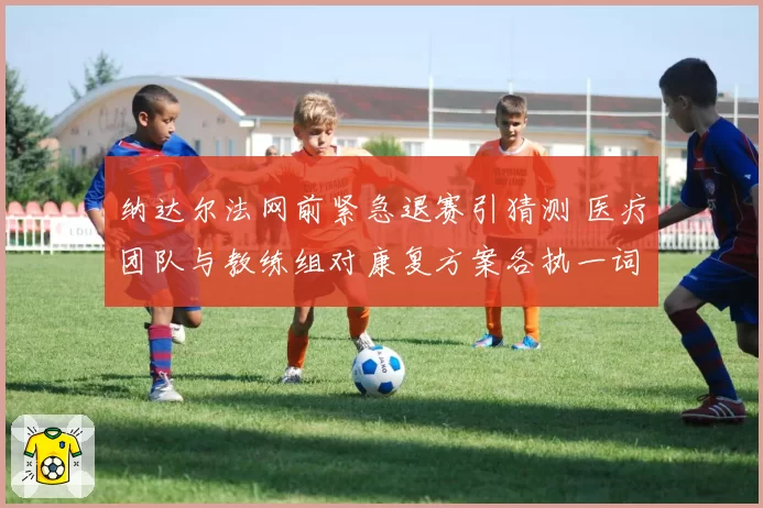 纳达尔法网前紧急退赛引猜测 医疗团队与教练组对康复方案各执一词