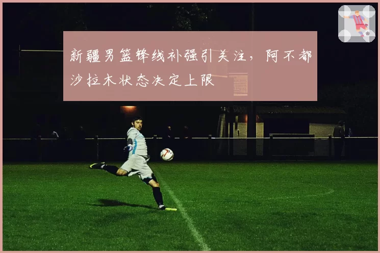 新疆男篮锋线补强引关注,阿不都沙拉木状态决定上限