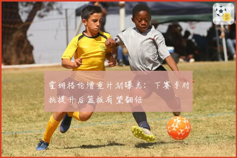 霍姆格伦增重计划曝光:下赛季对抗提升后篮板有望翻倍