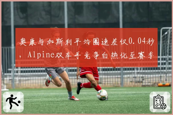 奥康与加斯利平均圈速差仅0.04秒,Alpine双车手竞争白热化至赛季新高