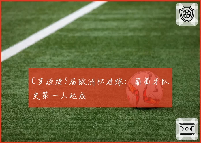 C罗连续5届欧洲杯进球:葡萄牙队史第一人达成