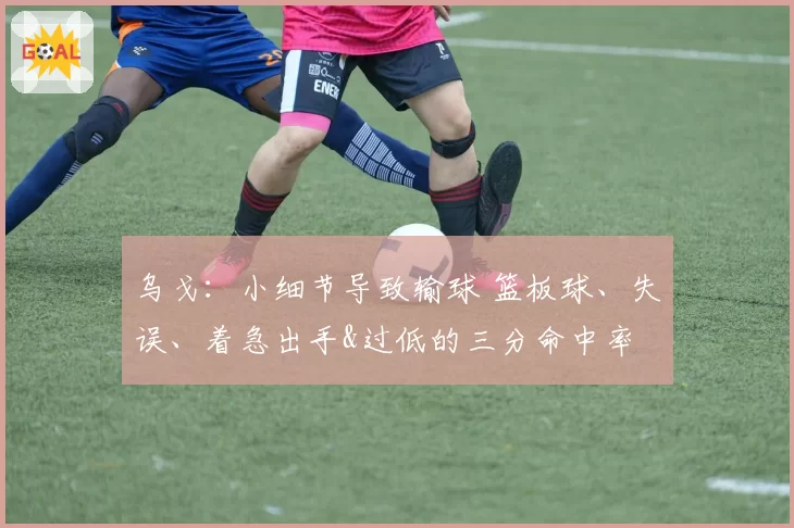 乌戈:小细节导致输球 篮板球、失误、着急出手&过低的三分命中率