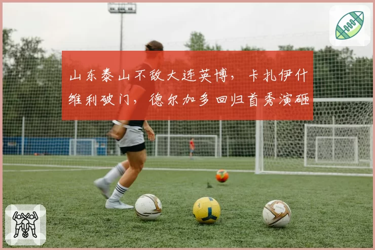 山东泰山不敌大连英博，卡扎伊什维利破门，德尔加多回归首秀演砸