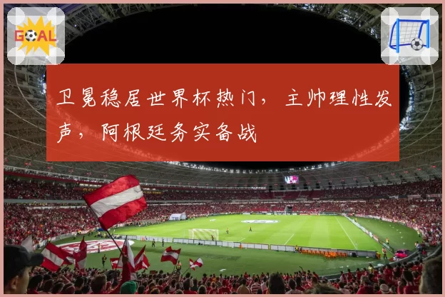 卫冕稳居世界杯热门,主帅理性发声,阿根廷务实备战