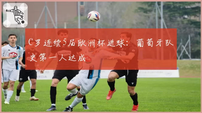 C罗连续5届欧洲杯进球：葡萄牙队史第一人达成