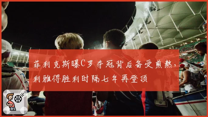 菲利克斯曝C罗夺冠背后备受煎熬,利雅得胜利时隔七年再登顶