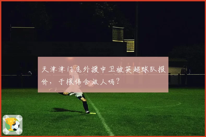 天津津门虎外援中卫被英超球队报价,于根伟会放人吗?