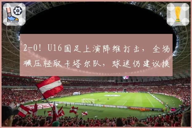 2-0!U16国足上演降维打击,全场碾压轻取卡塔尔队,球迷仍建议换教练