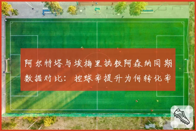 阿尔特塔与埃梅里执教阿森纳同期数据对比:控球率提升为何转化率停滞