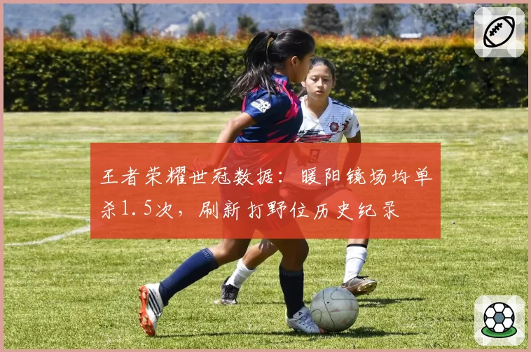 王者荣耀世冠数据:暖阳镜场均单杀1.5次,刷新打野位历史纪录