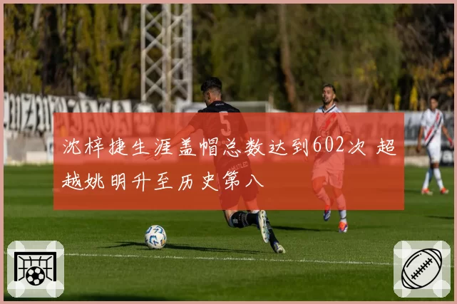 沈梓捷生涯盖帽总数达到602次 超越姚明升至历史第八