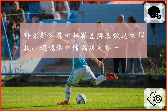 拜尔斯体操世锦赛金牌总数达到32枚,超越谢尔博成历史第一