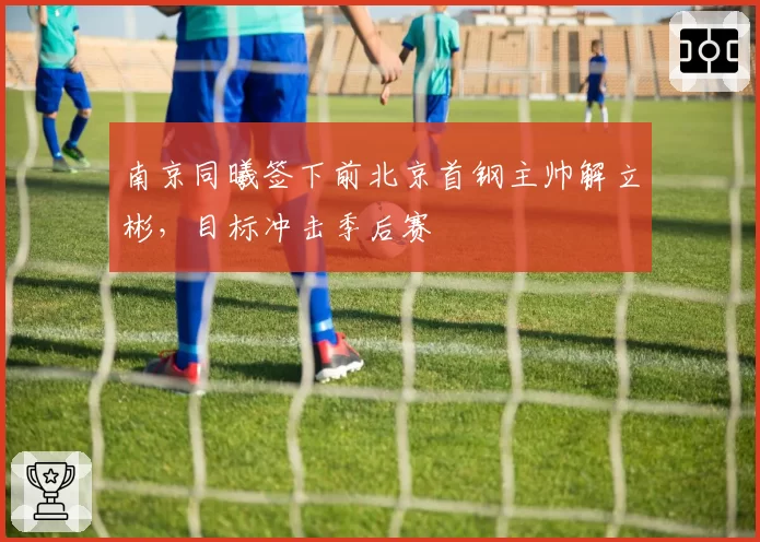 南京同曦签下前北京首钢主帅解立彬，目标冲击季后赛