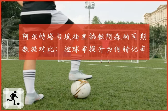 阿尔特塔与埃梅里执教阿森纳同期数据对比：控球率提升为何转化率停滞