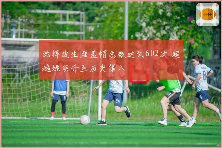 沈梓捷生涯盖帽总数达到602次 超越姚明升至历史第八