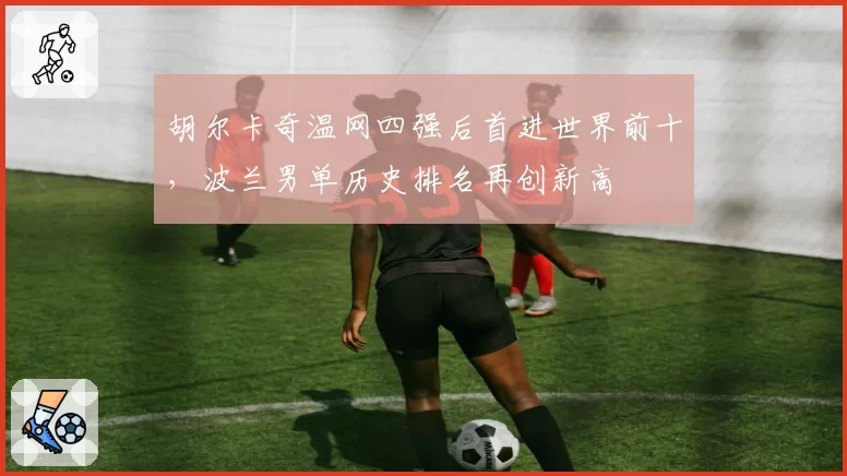胡尔卡奇温网四强后首进世界前十，波兰男单历史排名再创新高