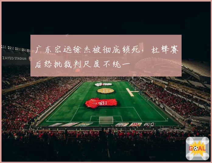 广东宏远徐杰被彻底锁死,杜锋赛后怒批裁判尺度不统一